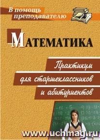 Математика: практикум для старшеклассников и абитуриентов — интернет-магазин УчМаг