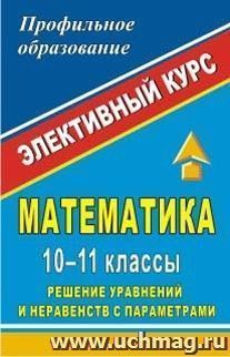 Математика. 10-11 классы. Решение уравнений и неравенств с параметрами: элективный курс — интернет-магазин УчМаг