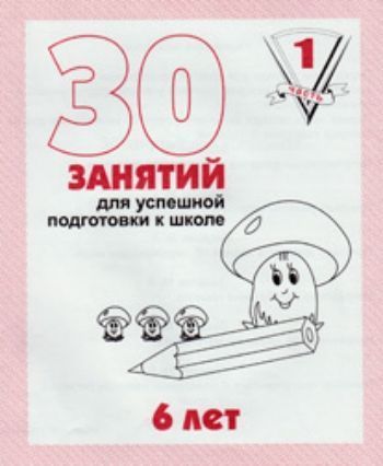 

30 занятий для успешной подготовки к школе. 6 лет. Часть 1