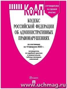 Кодекс об административных правонарушениях Российской Федерации с таблицей изменений и с путеводителем по судебной практике по состоянию на 10 февраля 2022 года — интернет-магазин УчМаг