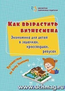 Как вырастить бизнесмена: экономика для детей в задачках, кроссвордах, ребусах: путешествие по Дому Эконому