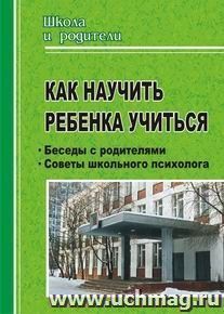 Как научить ребенка учиться. Беседы с родителями, советы школьного психолога