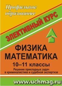 Физика. Математика. Решение прикладных задач в криминалистике и судебной экспертизе. 10-11 классы.: интегрированный элективный курс — интернет-магазин УчМаг