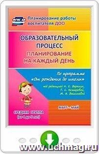 Образовательный процесс. Планирование на каждый день по программе "От рождения до школы" под редакцией Н. Е. Вераксы, Т. С. Комаровой, М. А. Васильевой. Март-май. Средняя группа (от 4 до 5 лет). Программа для установки через Интернет